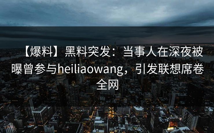 【爆料】黑料突发：当事人在深夜被曝曾参与heiliaowang，引发联想席卷全网