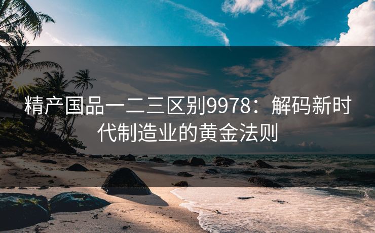 精产国品一二三区别9978：解码新时代制造业的黄金法则