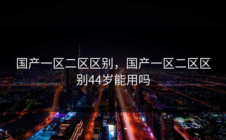 国产一区二区区别，国产一区二区区别44岁能用吗
