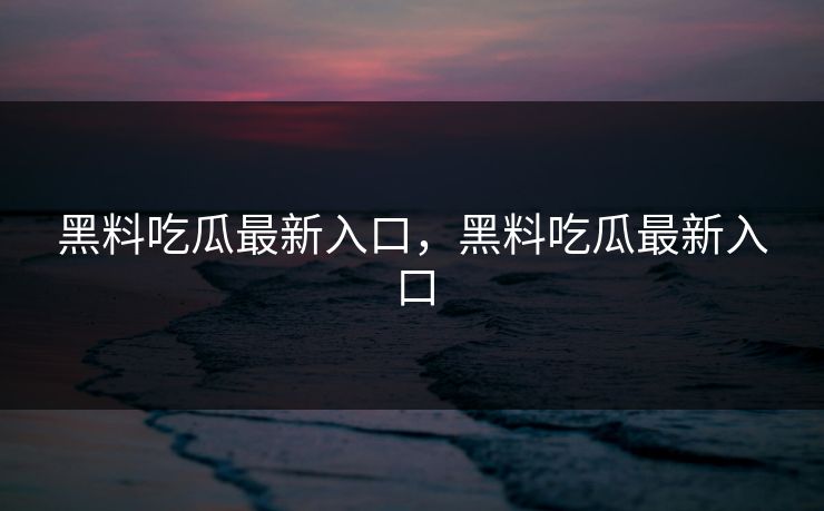黑料吃瓜最新入口，黑料吃瓜最新入口
