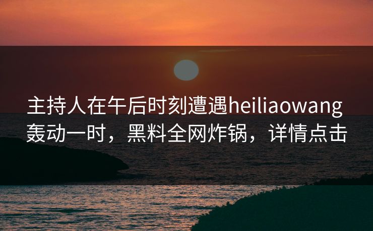 主持人在午后时刻遭遇heiliaowang 轰动一时，黑料全网炸锅，详情点击