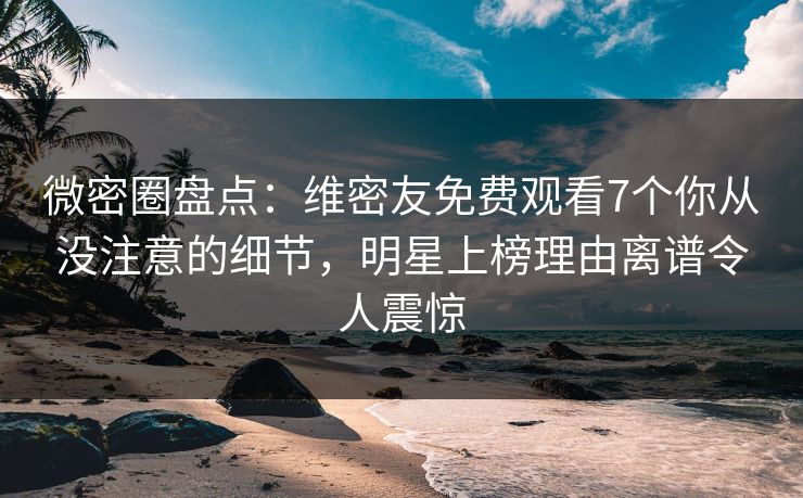 微密圈盘点：维密友免费观看7个你从没注意的细节，明星上榜理由离谱令人震惊