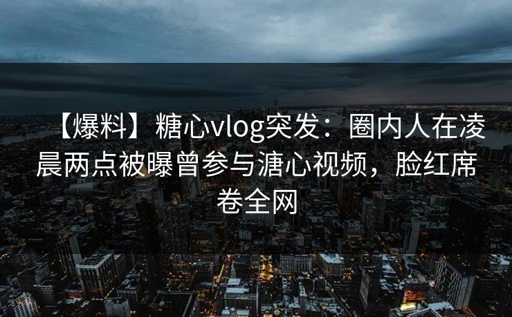 【爆料】糖心vlog突发：圈内人在凌晨两点被曝曾参与溏心视频，脸红席卷全网