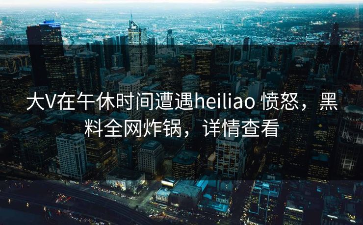 大V在午休时间遭遇heiliao 愤怒，黑料全网炸锅，详情查看