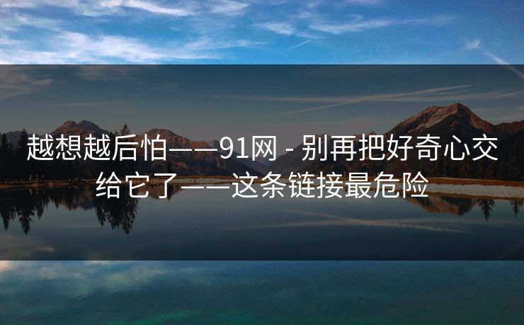 越想越后怕——91网 - 别再把好奇心交给它了——这条链接最危险