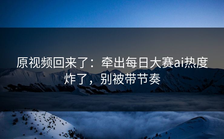 原视频回来了:牵出每日大赛ai热度炸了,别被带节奏