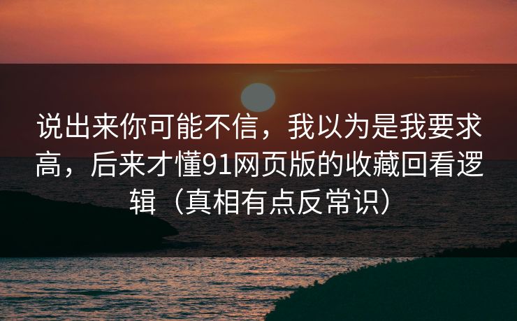 说出来你可能不信,我以为是我要求高,后来才懂91网页版的收藏回看逻辑(真相有点反常识) 第1张 说出来你可能不信,我以为是我要求高,后来才懂91网页版的收藏回看逻辑(真相有点反常识) 第1张