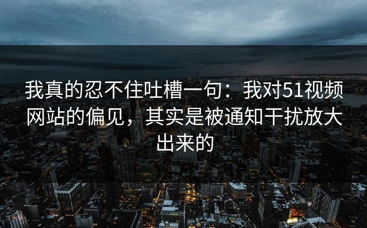 我真的忍不住吐槽一句：我对51视频网站的偏见，其实是被通知干扰放大出来的