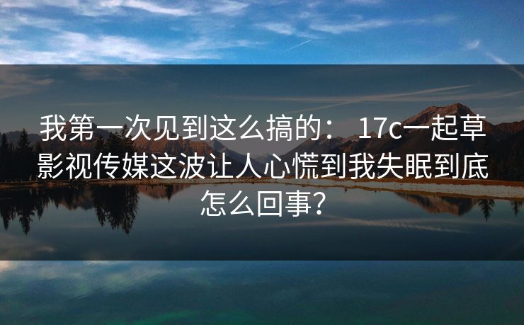 我第一次见到这么搞的: 17c一起草影视传媒这波让人心慌到我失眠到底怎么回事?