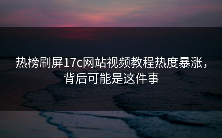 热榜刷屏17c网站视频教程热度暴涨，背后可能是这件事
