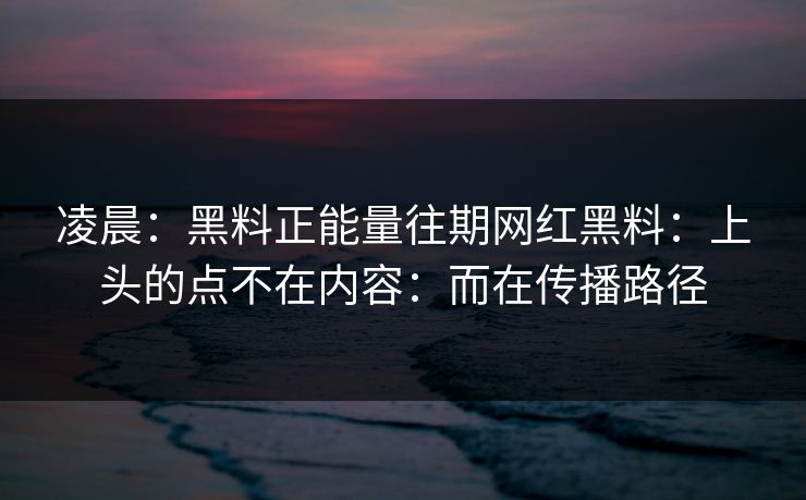 凌晨：黑料正能量往期网红黑料：上头的点不在内容：而在传播路径  第1张