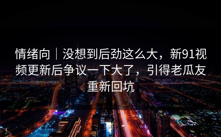 情绪向｜没想到后劲这么大，新91视频更新后争议一下大了，引得老瓜友重新回坑  第1张